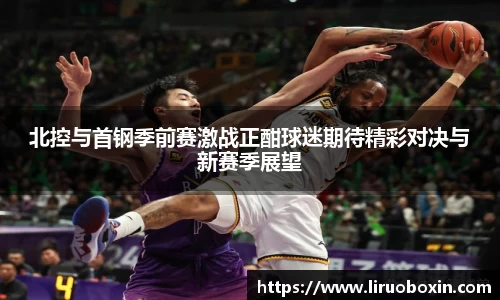 北控与首钢季前赛激战正酣球迷期待精彩对决与新赛季展望